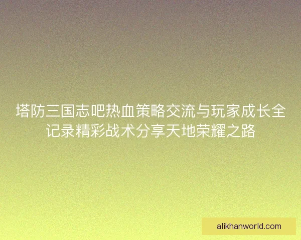 塔防三国志吧热血策略交流与玩家成长全记录精彩战术分享天地荣耀之路