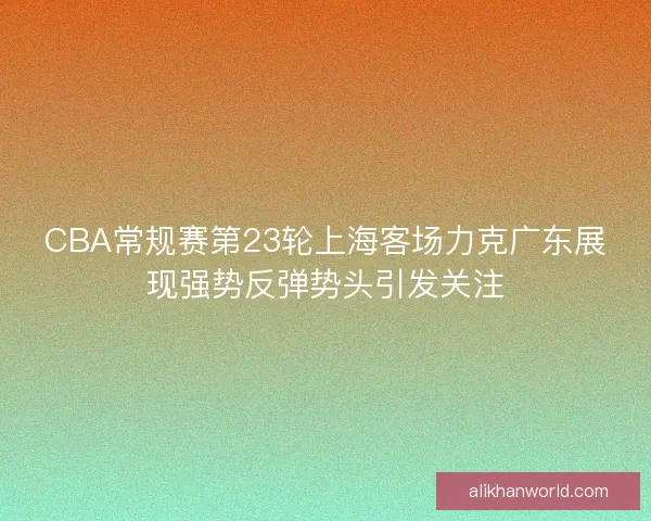 CBA常规赛第23轮上海客场力克广东展现强势反弹势头引发关注 CBA常规赛第23轮上海客场力克广东展现强势反弹势头引发关注