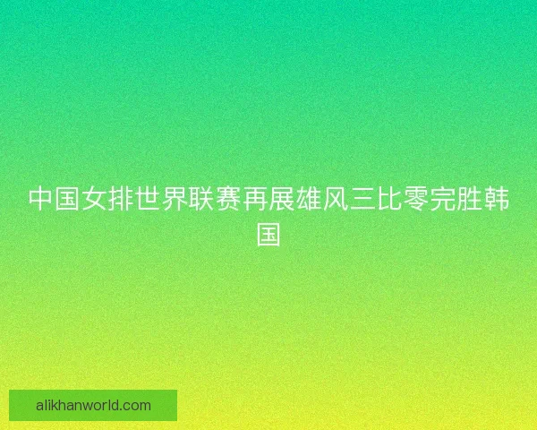 中国女排世界联赛再展雄风三比零完胜韩国
