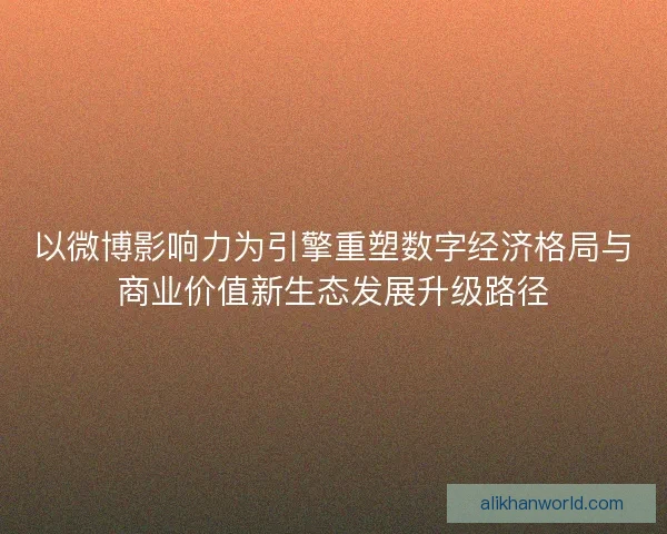 以微博影响力为引擎重塑数字经济格局与商业价值新生态发展升级路径