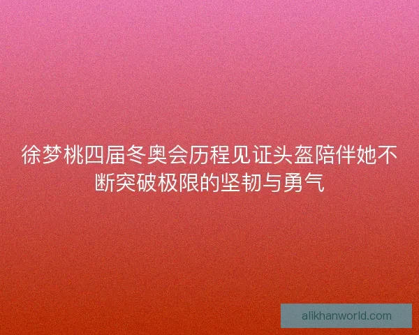 徐梦桃四届冬奥会历程见证头盔陪伴她不断突破极限的坚韧与勇气