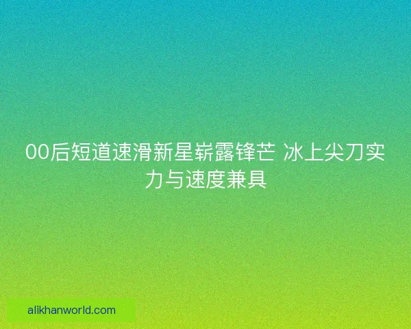 00后短道速滑新星崭露锋芒 冰上尖刀实力与速度兼具 00后短道速滑新星崭露锋芒 冰上尖刀实力与速度兼具