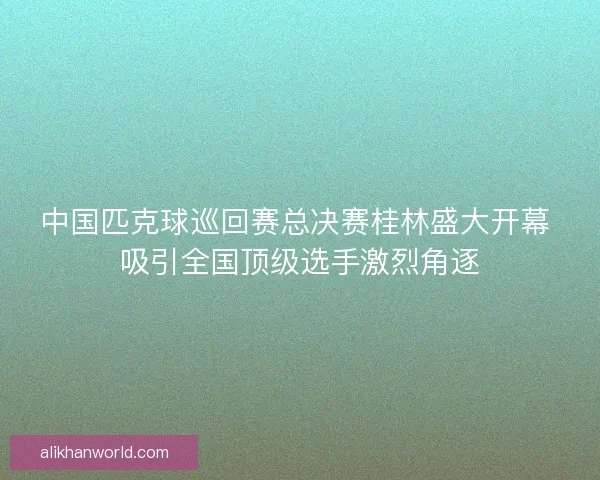中国匹克球巡回赛总决赛桂林盛大开幕 吸引全国顶级选手激烈角逐