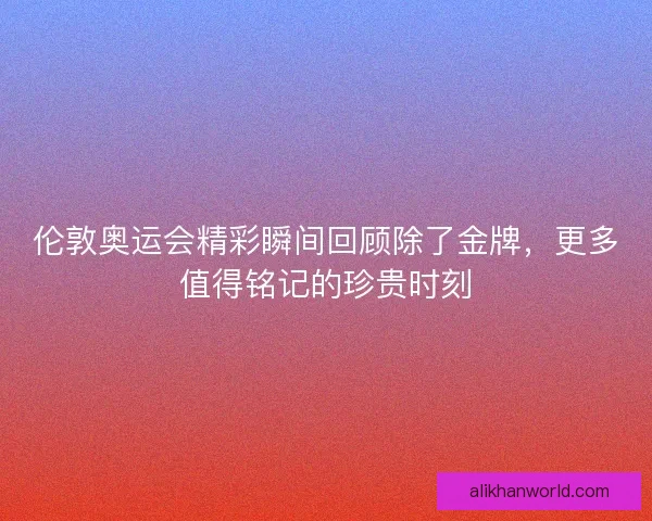 伦敦奥运会精彩瞬间回顾除了金牌,更多值得铭记的珍贵时刻 伦敦奥运会精彩瞬间回顾除了金牌,更多值得铭记的珍贵时刻