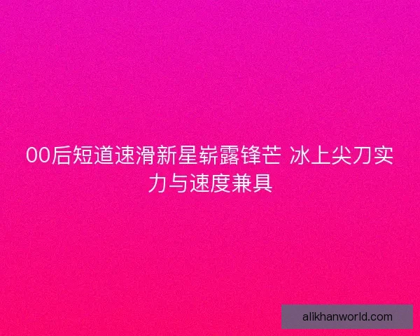 00后短道速滑新星崭露锋芒 冰上尖刀实力与速度兼具