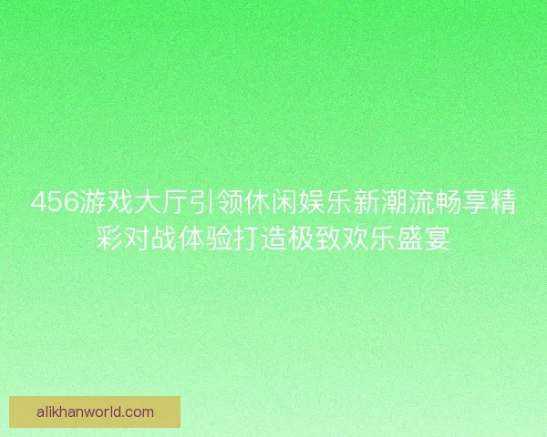 456游戏大厅引领休闲娱乐新潮流畅享精彩对战体验打造极致欢乐盛宴 456游戏大厅引领休闲娱乐新潮流畅享精彩对战体验打造极致欢乐盛宴