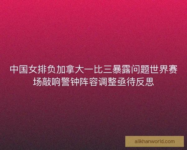 中国女排负加拿大一比三暴露问题世界赛场敲响警钟阵容调整亟待反思 中国女排负加拿大一比三暴露问题世界赛场敲响警钟阵容调整亟待反思