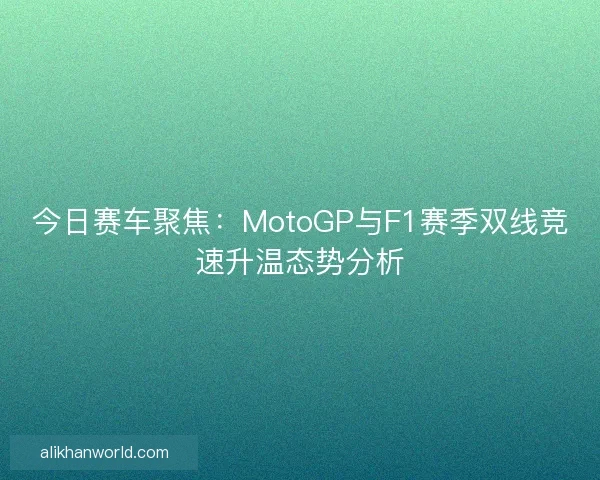 今日赛车聚焦：MotoGP与F1赛季双线竞速升温态势分析